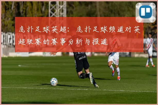 虎扑足球英超：虎扑足球频道对英超联赛的赛事分析与报道