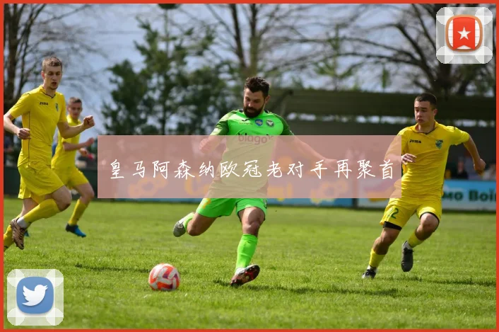 皇马阿森纳欧冠老对手再聚首